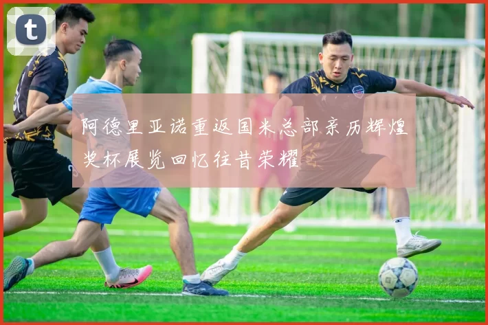 阿德里亚诺重返国米总部亲历辉煌奖杯展览回忆往昔荣耀