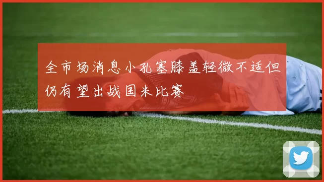 全市场消息小孔塞膝盖轻微不适但仍有望出战国米比赛