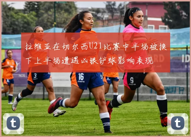 拉维亚在切尔西U21比赛中半场被换下上半场遭遇凶狠铲球影响表现