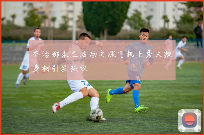 乔治娜米兰活动之旅飞机上秀火辣身材引发热议