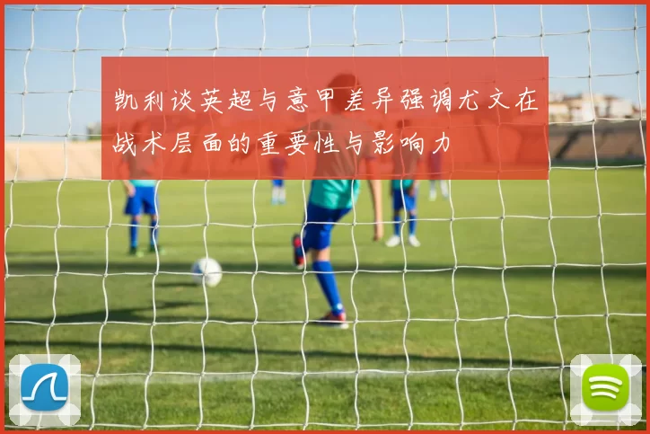 凯利谈英超与意甲差异强调尤文在战术层面的重要性与影响力