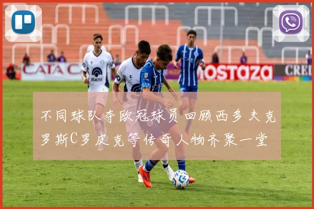 不同球队夺欧冠球员回顾西多夫克罗斯C罗皮克等传奇人物齐聚一堂
