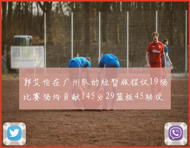 郭艾伦在广州队的短暂旅程仅19场比赛场均贡献145分29篮板45助攻