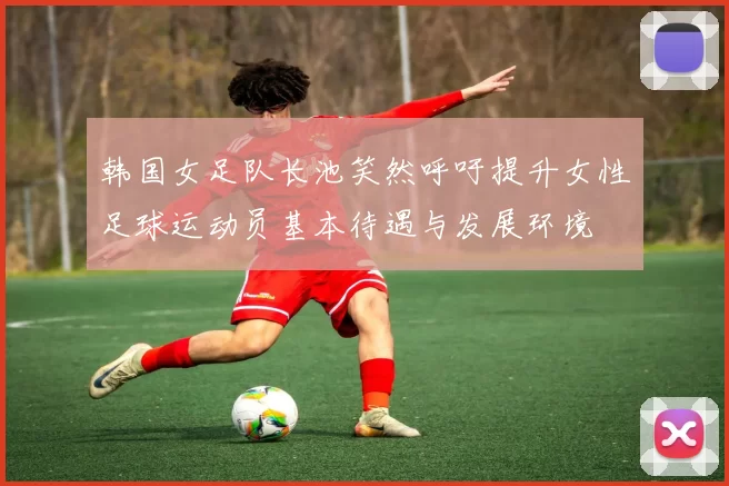 韩国女足队长池笑然呼吁提升女性足球运动员基本待遇与发展环境