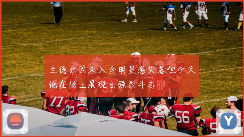 兰德尔因未入全明星感失落但今天他在场上展现出强烈斗志