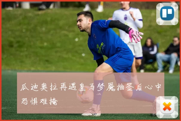 瓜迪奥拉再遇皇马梦魇抽签后心中恐惧难掩
