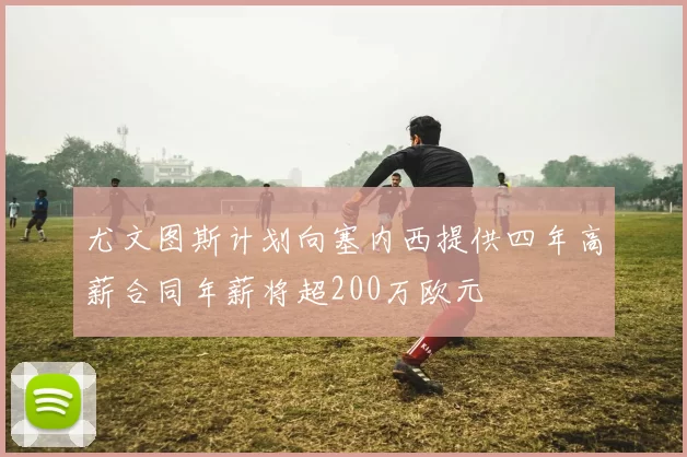尤文图斯计划向塞内西提供四年高薪合同年薪将超200万欧元