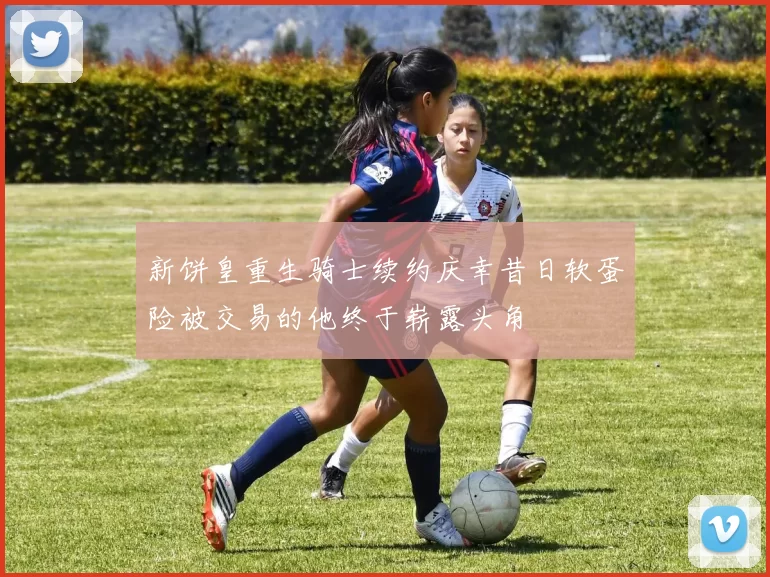 新饼皇重生骑士续约庆幸昔日软蛋险被交易的他终于崭露头角