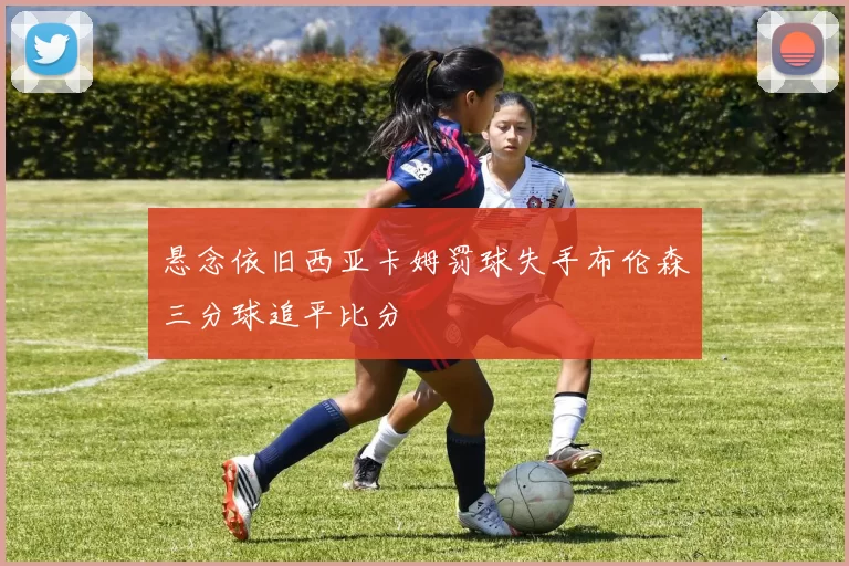 悬念依旧西亚卡姆罚球失手布伦森三分球追平比分