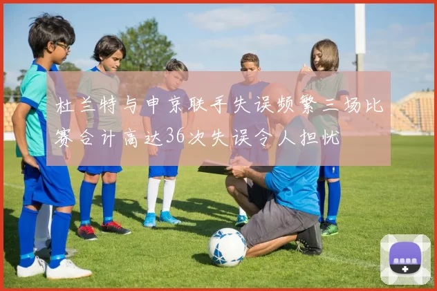 杜兰特与申京联手失误频繁三场比赛合计高达36次失误令人担忧