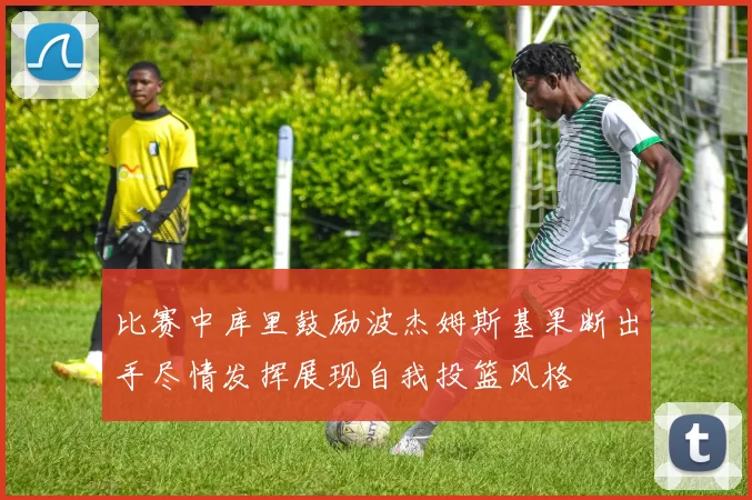 比赛中库里鼓励波杰姆斯基果断出手尽情发挥展现自我投篮风格