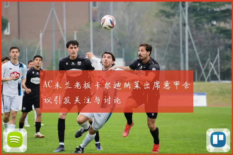 AC米兰老板卡尔迪纳莱出席意甲会议引发关注与讨论