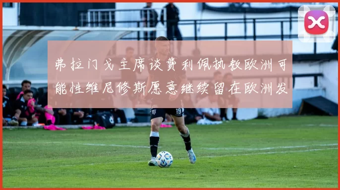 弗拉门戈主席谈费利佩执教欧洲可能性维尼修斯愿意继续留在欧洲发展