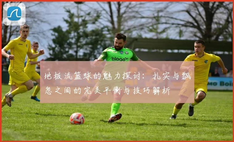 地板流篮球的魅力探讨：扎实与飘忽之间的完美平衡与技巧解析