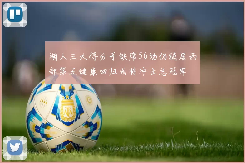 湖人三大得分手缺席56场仍稳居西部第五健康回归或将冲击总冠军