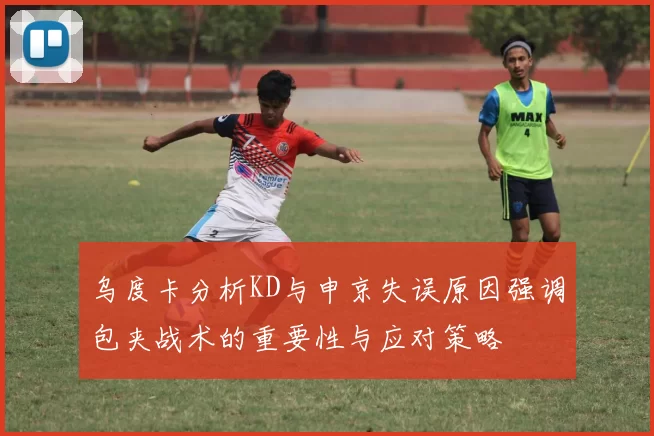 乌度卡分析KD与申京失误原因强调包夹战术的重要性与应对策略
