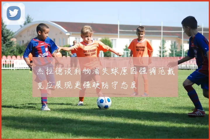 杰拉德谈利物浦失球原因强调范戴克应展现更强硬防守态度
