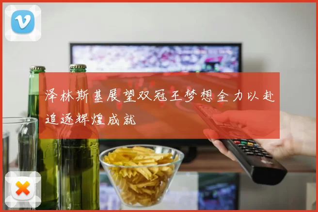 泽林斯基展望双冠王梦想全力以赴追逐辉煌成就