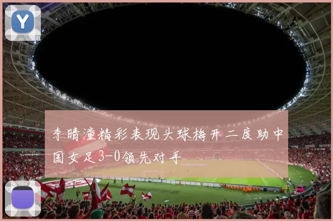 李晴潼精彩表现头球梅开二度助中国女足3-0领先对手