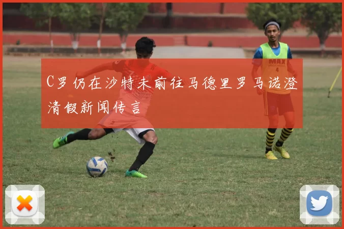 C罗仍在沙特未前往马德里罗马诺澄清假新闻传言
