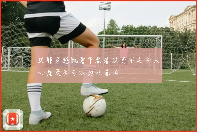 皮耶罗感慨意甲衰落投资不足令人心痛是否可以为此落泪